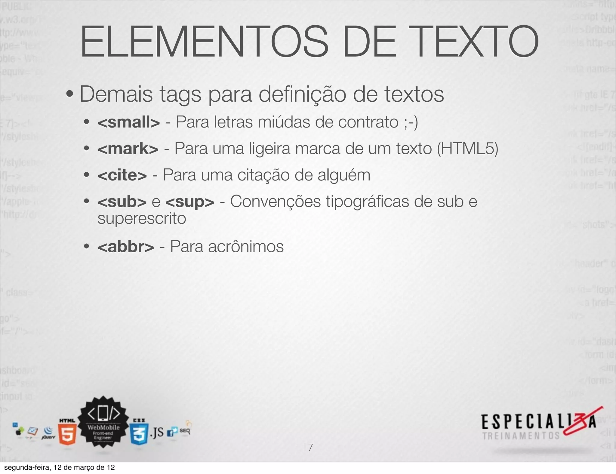 ELEMENTOS DE TEXTO
                 • Demais          tags para deﬁnição de textos
                      •   <small> - Para letras miúdas de contrato ;-)
                      •   <mark> - Para uma ligeira marca de um texto (HTML5)
                      •   <cite> - Para uma citação de alguém
                      •   <sub> e <sup> - Convenções tipográﬁcas de sub e
                          superescrito
                      •   <abbr> - Para acrônimos




                                                      17
segunda-feira, 12 de março de 12
 