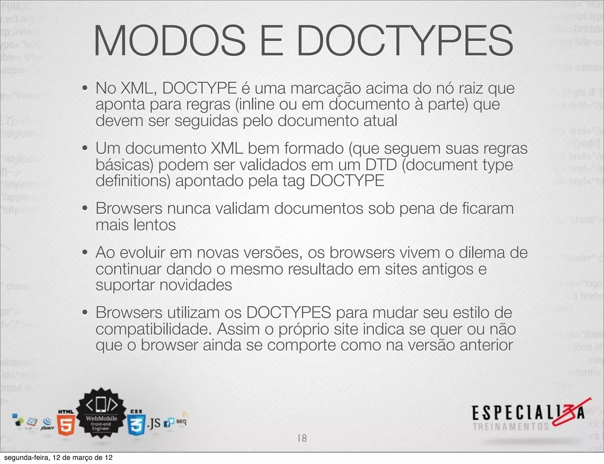 MODOS E DOCTYPES
                      •   No XML, DOCTYPE é uma marcação acima do nó raiz que
                          aponta para regras (inline ou em documento à parte) que
                          devem ser seguidas pelo documento atual
                      •   Um documento XML bem formado (que seguem suas regras
                          básicas) podem ser validados em um DTD (document type
                          deﬁnitions) apontado pela tag DOCTYPE
                      •   Browsers nunca validam documentos sob pena de ﬁcaram
                          mais lentos
                      •   Ao evoluir em novas versões, os browsers vivem o dilema de
                          continuar dando o mesmo resultado em sites antigos e
                          suportar novidades
                      •   Browsers utilizam os DOCTYPES para mudar seu estilo de
                          compatibilidade. Assim o próprio site indica se quer ou não
                          que o browser ainda se comporte como na versão anterior




                                                      18
segunda-feira, 12 de março de 12
 