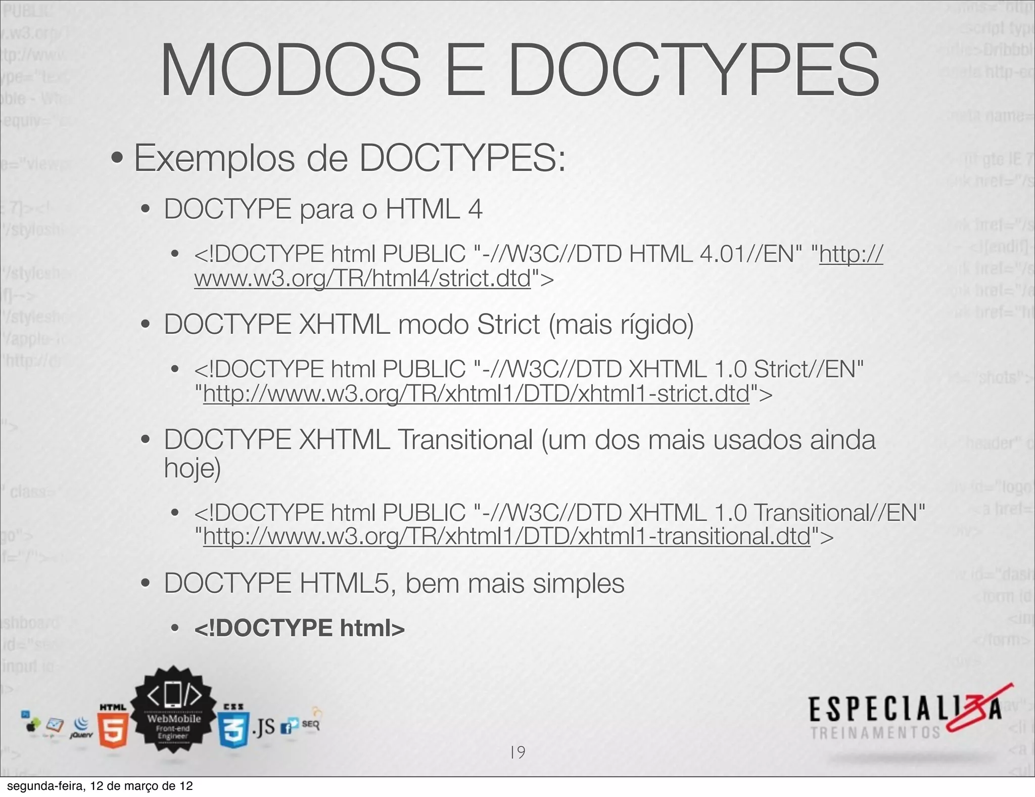 MODOS E DOCTYPES
                 • Exemplos                 de DOCTYPES:
                      •   DOCTYPE para o HTML 4
                            •      <!DOCTYPE html PUBLIC "-//W3C//DTD HTML 4.01//EN" "http://
                                   www.w3.org/TR/html4/strict.dtd">
                      •   DOCTYPE XHTML modo Strict (mais rígido)
                            •      <!DOCTYPE html PUBLIC "-//W3C//DTD XHTML 1.0 Strict//EN"
                                   "http://www.w3.org/TR/xhtml1/DTD/xhtml1-strict.dtd">
                      •   DOCTYPE XHTML Transitional (um dos mais usados ainda
                          hoje)
                            •      <!DOCTYPE html PUBLIC "-//W3C//DTD XHTML 1.0 Transitional//EN"
                                   "http://www.w3.org/TR/xhtml1/DTD/xhtml1-transitional.dtd">
                      •   DOCTYPE HTML5, bem mais simples
                            •      <!DOCTYPE html>




                                                             19
segunda-feira, 12 de março de 12
 