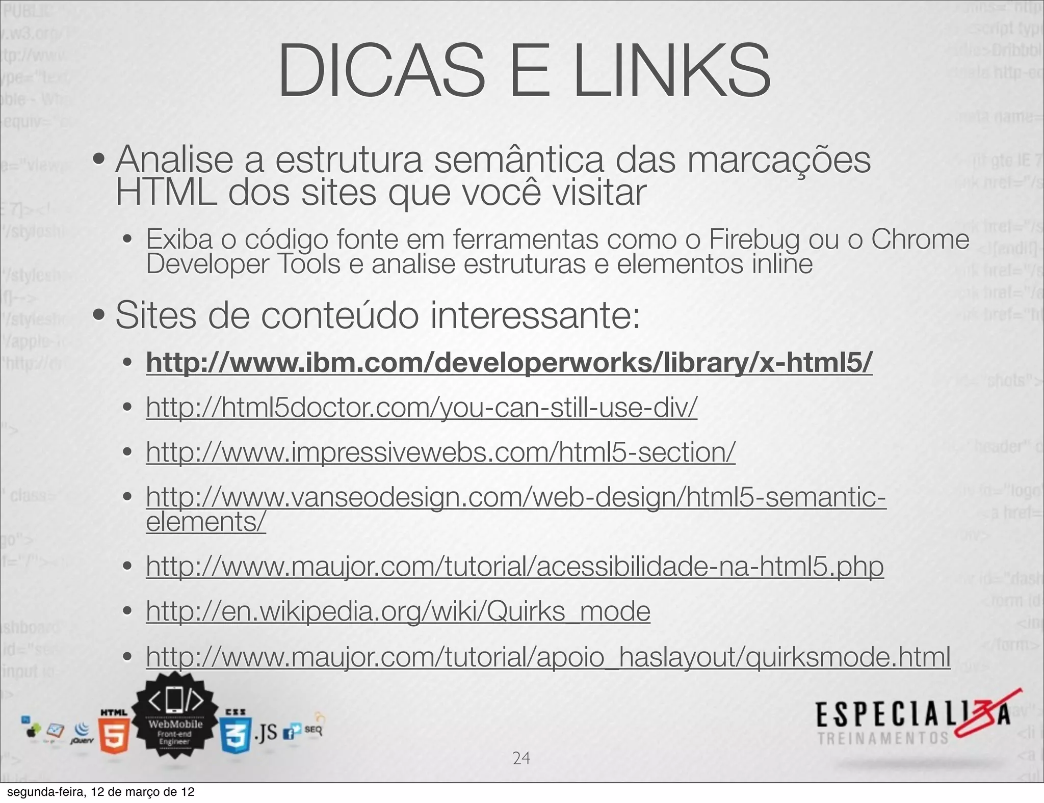 DICAS E LINKS
              • Analise a estrutura semântica das marcações
                  HTML dos sites que você visitar
                   •   Exiba o código fonte em ferramentas como o Firebug ou o Chrome
                       Developer Tools e analise estruturas e elementos inline
              • Sites              de conteúdo interessante:
                   •   http://www.ibm.com/developerworks/library/x-html5/
                   •   http://html5doctor.com/you-can-still-use-div/
                   •   http://www.impressivewebs.com/html5-section/
                   •   http://www.vanseodesign.com/web-design/html5-semantic-
                       elements/
                   •   http://www.maujor.com/tutorial/acessibilidade-na-html5.php
                   •   http://en.wikipedia.org/wiki/Quirks_mode
                   •   http://www.maujor.com/tutorial/apoio_haslayout/quirksmode.html


                                                    24
segunda-feira, 12 de março de 12
 