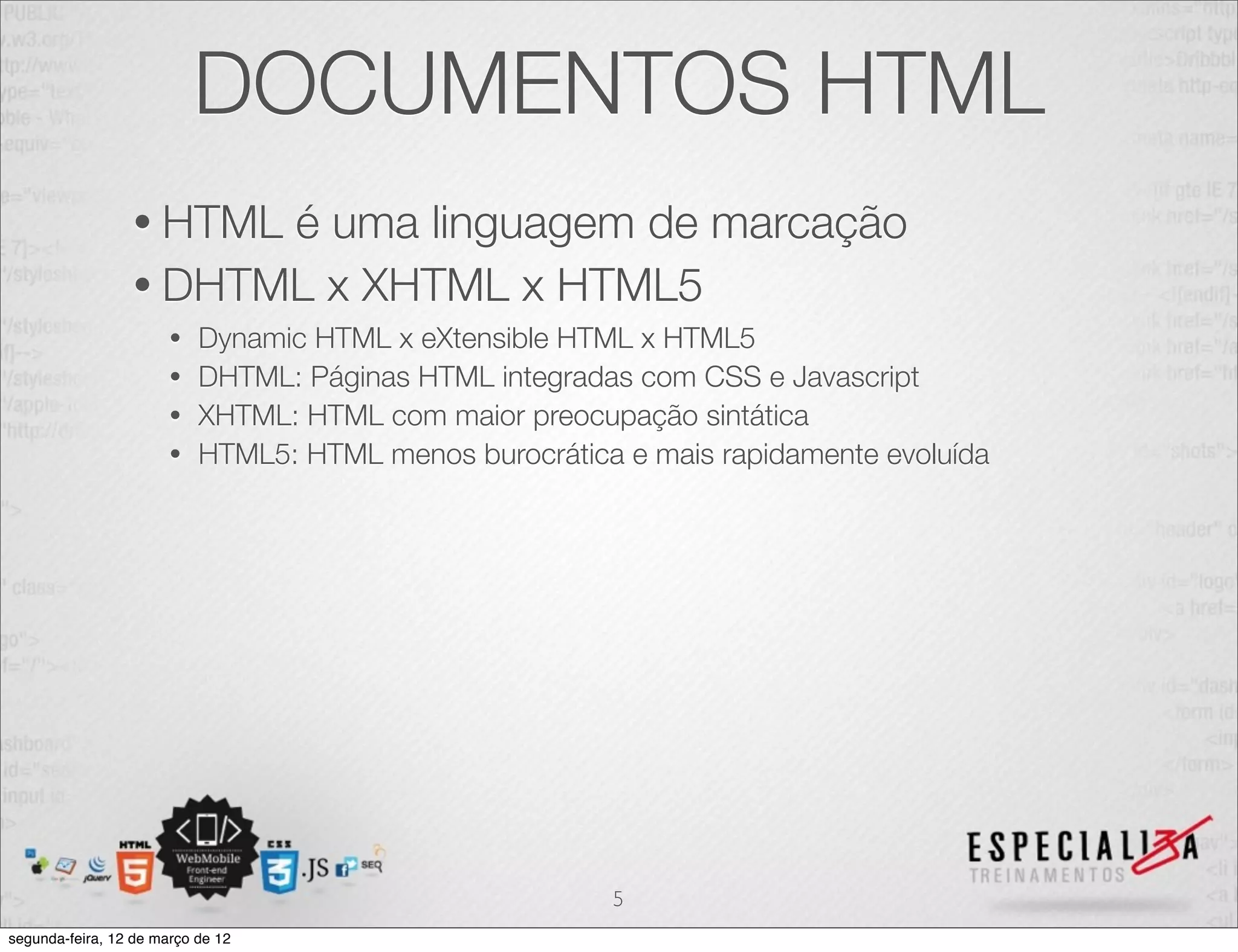 DOCUMENTOS HTML
                 • HTMLé uma linguagem de marcação
                 • DHTML x XHTML x HTML5
                       • Dynamic HTML x eXtensible HTML x HTML5
                       • DHTML: Páginas HTML integradas com CSS e Javascript
                       • XHTML: HTML com maior preocupação sintática
                       • HTML5: HTML menos burocrática e mais rapidamente evoluída




                                                      5
segunda-feira, 12 de março de 12
 