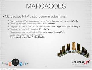MARCAÇÕES
    • Marcações                    HTML são denominadas tags
              •   Todo arquivo HTML apresenta marcações entre angular brackets (< e >)
              •   Toda tag tem um nome associado. Ex.: <body>
              •   Tags podem ter conteúdo. Ex: Um texto em <strong>destaque</strong>
              •   Tags podem ser autocontidas. Ex: <br />
              •   Tags podem conter atributos. Ex.: <img src=“foto.gif” />
              •   Atributos podem ser autocontidos.
                  Ex.: <input type=“text” disabled />




                                                    6
segunda-feira, 12 de março de 12
 