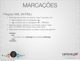 MARCAÇÕES
    • Regras                  XML (XHTML)
              • Toda tag deve fechar na mesma “caixa” que abriu. Ex.:
                 • <p>conteúdo de um parágrafo</p>
                 • <p>conteúdo de um parágrafo</P> ERRADO
              • Atributos devem sempre vir no formato chave=“valor”
                Obs.: O HTML5 não insiste mais nesse tema
              • Tags devem sempre fechar na ordem inversa de abertura:

                  <body>
                    <p>
                      Um texto com <strong>marcações</strong>
                    </p>
                  </body>




                                                   7
segunda-feira, 12 de março de 12
 