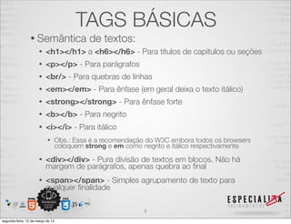 TAGS BÁSICAS
                 • Semântica                 de textos:
                      •   <h1></h1> a <h6></h6> - Para títulos de capítulos ou seções
                      •   <p></p> - Para parágrafos
                      •   <br/> - Para quebras de linhas
                      •   <em></em> - Para ênfase (em geral deixa o texto itálico)
                      •   <strong></strong> - Para ênfase forte
                      •   <b></b> - Para negrito
                      •   <i></i> - Para itálico
                           •       Obs.: Essa é a recomendação do W3C embora todos os browsers
                                   coloquem strong e em como negrito e itálico respectivamente
                      •   <div></div> - Pura divisão de textos em blocos. Não há
                          margem de parágrafos, apenas quebra ao ﬁnal
                      •   <span></span> - Simples agrupamento de texto para
                          qualquer ﬁnalidade

                                                             9
segunda-feira, 12 de março de 12
 