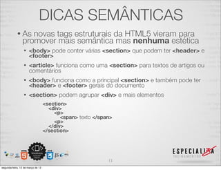 DICAS SEMÂNTICAS
            • As   novas tags estruturais da HTML5 vieram para
                promover mais semântica mas nenhuma estética
                 •    <body> pode conter várias <section> que podem ter <header> e
                      <footer>
                 •    <article> funciona como uma <section> para textos de artigos ou
                      comentários
                 •    <body> funciona como a principal <section> e também pode ter
                      <header> e <footer> gerais do documento
                 •    <section> podem agrupar <div> e mais elementos
                                   <section>
                                     <div>
                                       <p>
                                          <span> texto </span>
                                       <p>
                                     </div>
                                   </section>




                                                            13
segunda-feira, 12 de março de 12
 