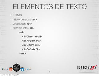 ELEMENTOS DE TEXTO
                 • Listas
                 •   Não ordenadas <ul>
                 •   Ordenadas <ol>
                 •   Itens de listas <li>
                                   <ul>
                                     <li>Chrome</li>
                                     <li>Firefox</li>
                                     <li>Opera</li>
                                     <li>Safari</li>
                                   </ul>




                                                        15
segunda-feira, 12 de março de 12
 