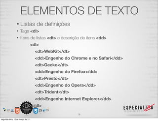 ELEMENTOS DE TEXTO
                 • Listas            de deﬁnições
                 •   Tags <dl>
                 •   Itens de listas <dt> e descrição de itens <dd>
                                   <dl>
                                     <dt>WebKit</dt>
                                     <dd>Engenho do Chrome e no Safari</dd>
                                     <dt>Gecko</dt>
                                     <dd>Engenho do Firefox</dd>
                                     <dt>Presto</dt>
                                     <dd>Engenho do Opera</dd>
                                     <dt>Trident</dt>
                                     <dd>Engenho Internet Explorer</dd>
                                   </dl>
                                                        16
segunda-feira, 12 de março de 12
 