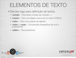 ELEMENTOS DE TEXTO
                 • Demais          tags para deﬁnição de textos
                      •   <small> - Para letras miúdas de contrato ;-)
                      •   <mark> - Para uma ligeira marca de um texto (HTML5)
                      •   <cite> - Para uma citação de alguém
                      •   <sub> e <sup> - Convenções tipográﬁcas de sub e
                          superescrito
                      •   <abbr> - Para acrônimos




                                                      17
segunda-feira, 12 de março de 12
 