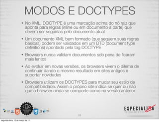 MODOS E DOCTYPES
                      •   No XML, DOCTYPE é uma marcação acima do nó raiz que
                          aponta para regras (inline ou em documento à parte) que
                          devem ser seguidas pelo documento atual
                      •   Um documento XML bem formado (que seguem suas regras
                          básicas) podem ser validados em um DTD (document type
                          deﬁnitions) apontado pela tag DOCTYPE
                      •   Browsers nunca validam documentos sob pena de ﬁcaram
                          mais lentos
                      •   Ao evoluir em novas versões, os browsers vivem o dilema de
                          continuar dando o mesmo resultado em sites antigos e
                          suportar novidades
                      •   Browsers utilizam os DOCTYPES para mudar seu estilo de
                          compatibilidade. Assim o próprio site indica se quer ou não
                          que o browser ainda se comporte como na versão anterior




                                                      18
segunda-feira, 12 de março de 12
 