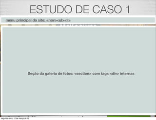 ESTUDO DE CASO 1
     menu principal do site: <nav><ul><li>




                              Seção da galeria de fotos: <section> com tags <div> internas




                                                         20
segunda-feira, 12 de março de 12
 