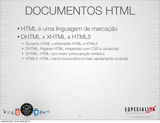 DOCUMENTOS HTML
                 • HTMLé uma linguagem de marcação
                 • DHTML x XHTML x HTML5
                       • Dynamic HTML x eXtensible HTML x HTML5
                       • DHTML: Páginas HTML integradas com CSS e Javascript
                       • XHTML: HTML com maior preocupação sintática
                       • HTML5: HTML menos burocrática e mais rapidamente evoluída




                                                      5
segunda-feira, 12 de março de 12
 