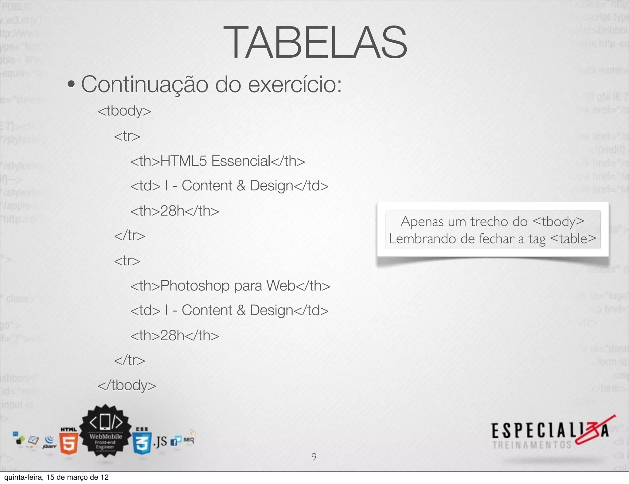 TABELAS
                  • Continuação                 do exercício:
                           <tbody>
                                  <tr>
                                    <th>HTML5 Essencial</th>
                                    <td> I - Content & Design</td>
                                    <th>28h</th>
                                                                       Apenas um trecho do <tbody>
                                  </tr>                              Lembrando de fechar a tag <table>
                                  <tr>
                                    <th>Photoshop para Web</th>
                                    <td> I - Content & Design</td>
                                    <th>28h</th>
                                  </tr>
                           </tbody>



                                                               9
quinta-feira, 15 de março de 12
 