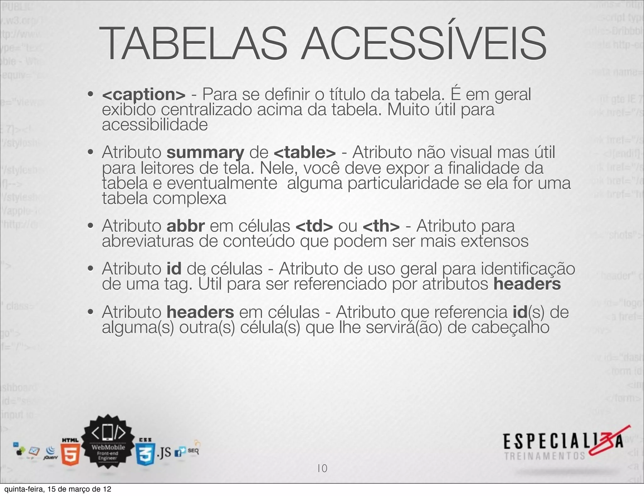 TABELAS ACESSÍVEIS
                       •    <caption> - Para se deﬁnir o título da tabela. É em geral
                            exibido centralizado acima da tabela. Muito útil para
                            acessibilidade
                       •    Atributo summary de <table> - Atributo não visual mas útil
                            para leitores de tela. Nele, você deve expor a ﬁnalidade da
                            tabela e eventualmente alguma particularidade se ela for uma
                            tabela complexa
                       •    Atributo abbr em células <td> ou <th> - Atributo para
                            abreviaturas de conteúdo que podem ser mais extensos
                       •    Atributo id de células - Atributo de uso geral para identiﬁcação
                            de uma tag. Útil para ser referenciado por atributos headers
                       •    Atributo headers em células - Atributo que referencia id(s) de
                            alguma(s) outra(s) célula(s) que lhe servirá(ão) de cabeçalho




                                                        10
quinta-feira, 15 de março de 12
 