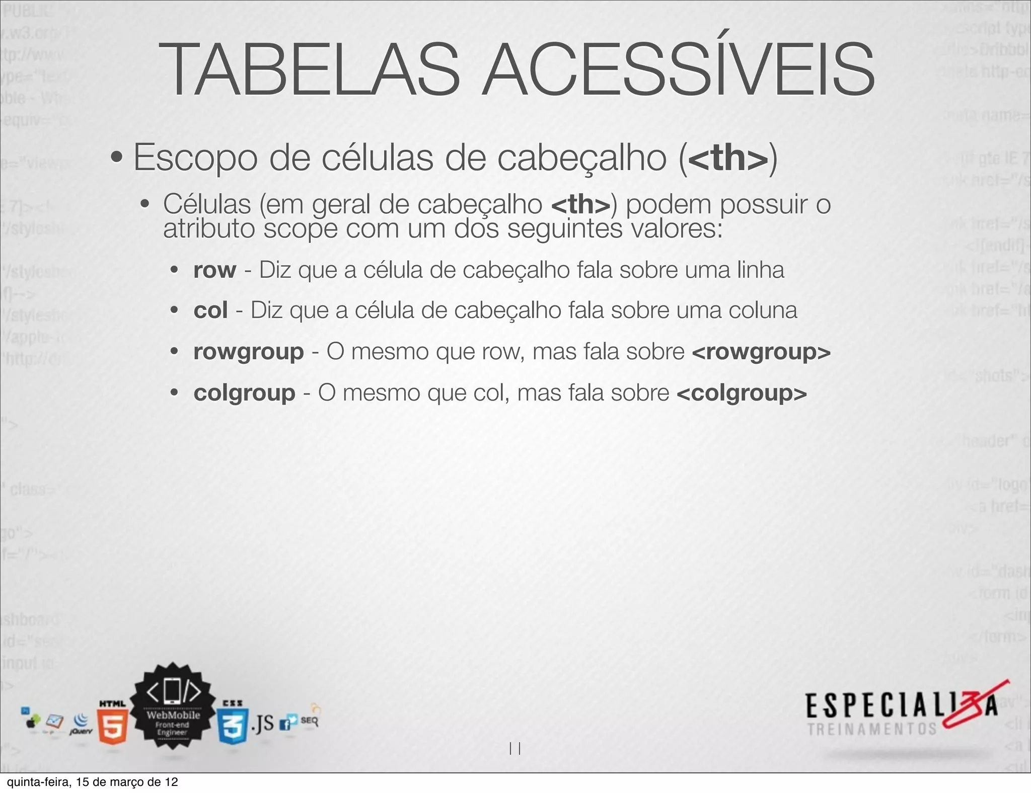 TABELAS ACESSÍVEIS
                  • Escopo               de células de cabeçalho (<th>)
                       •    Células (em geral de cabeçalho <th>) podem possuir o
                            atributo scope com um dos seguintes valores:
                             •    row - Diz que a célula de cabeçalho fala sobre uma linha
                             •    col - Diz que a célula de cabeçalho fala sobre uma coluna
                             •    rowgroup - O mesmo que row, mas fala sobre <rowgroup>
                             •    colgroup - O mesmo que col, mas fala sobre <colgroup>




                                                               11
quinta-feira, 15 de março de 12
 