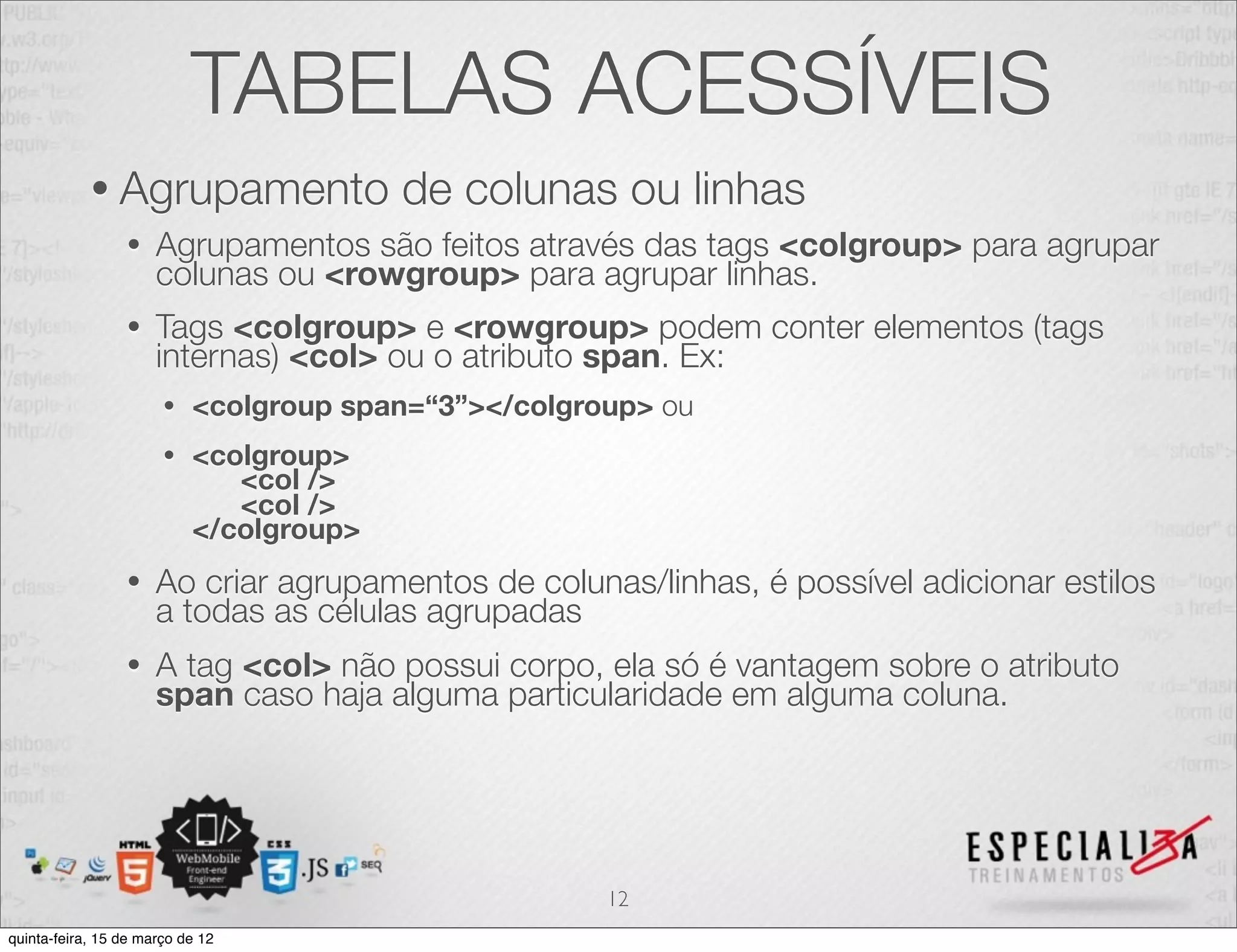 TABELAS ACESSÍVEIS
            • Agrupamento                de colunas ou linhas
                 •    Agrupamentos são feitos através das tags <colgroup> para agrupar
                      colunas ou <rowgroup> para agrupar linhas.
                 •    Tags <colgroup> e <rowgroup> podem conter elementos (tags
                      internas) <col> ou o atributo span. Ex:
                       •   <colgroup span=“3”></colgroup> ou
                       •   <colgroup>
                              <col />
                              <col />
                           </colgroup>
                 •    Ao criar agrupamentos de colunas/linhas, é possível adicionar estilos
                      a todas as células agrupadas
                 •    A tag <col> não possui corpo, ela só é vantagem sobre o atributo
                      span caso haja alguma particularidade em alguma coluna.




                                                      12
quinta-feira, 15 de março de 12
 