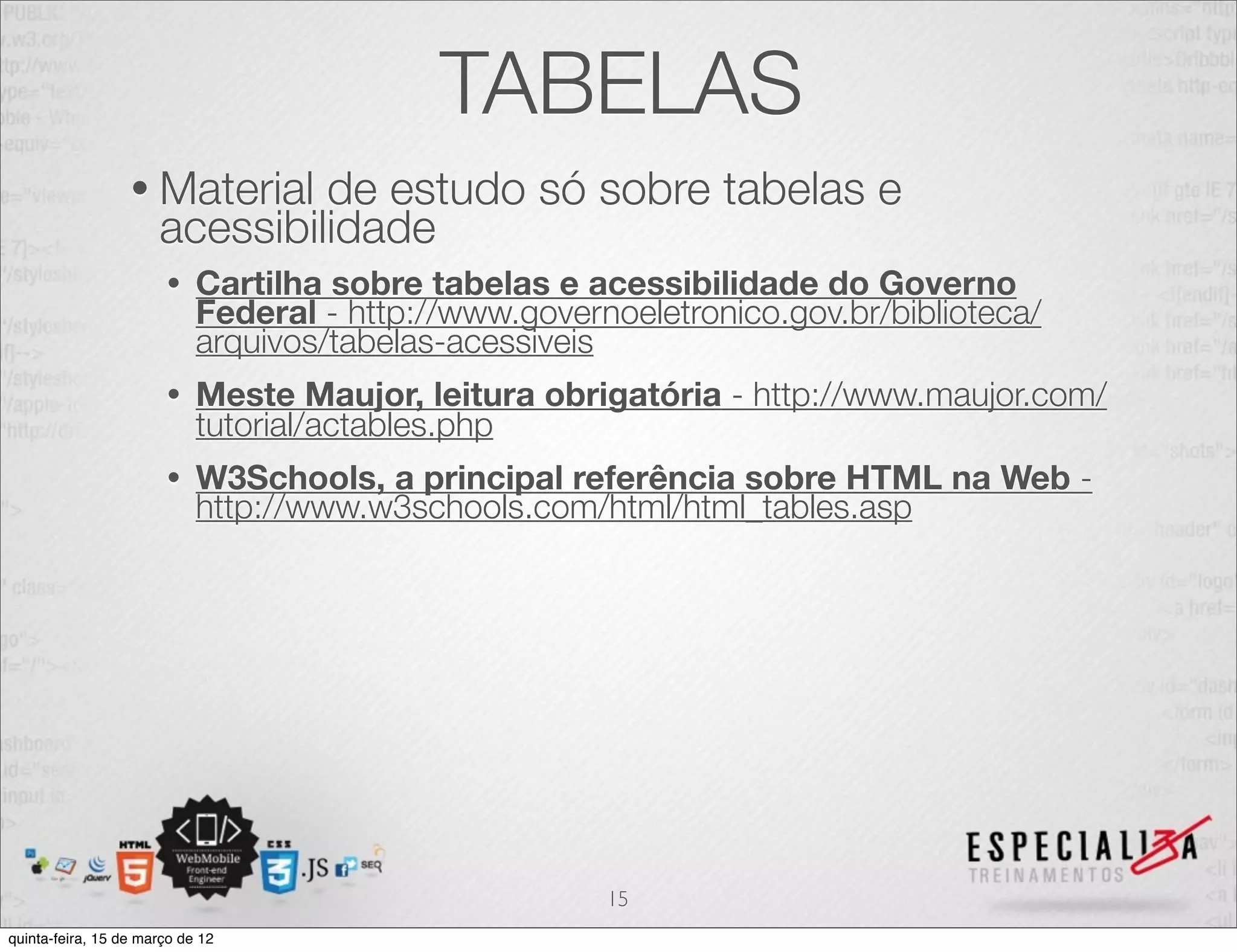 TABELAS
                  • Material   de estudo só sobre tabelas e
                      acessibilidade
                       •    Cartilha sobre tabelas e acessibilidade do Governo
                            Federal - http://www.governoeletronico.gov.br/biblioteca/
                            arquivos/tabelas-acessiveis
                       •    Meste Maujor, leitura obrigatória - http://www.maujor.com/
                            tutorial/actables.php
                       •    W3Schools, a principal referência sobre HTML na Web -
                            http://www.w3schools.com/html/html_tables.asp




                                                       15
quinta-feira, 15 de março de 12
 