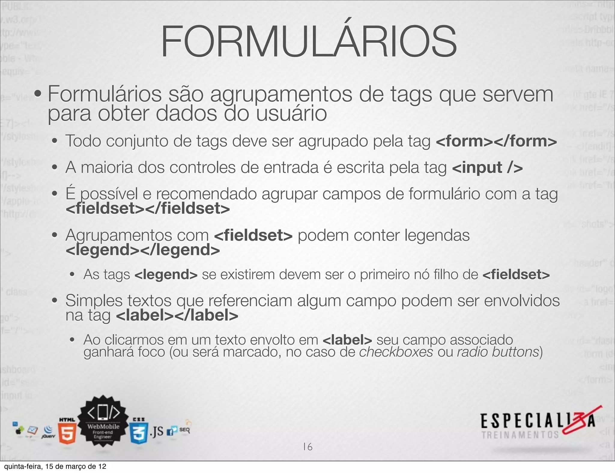 FORMULÁRIOS
        • Formulários    são agrupamentos de tags que servem
             para obter dados do usuário
              •   Todo conjunto de tags deve ser agrupado pela tag <form></form>
              •   A maioria dos controles de entrada é escrita pela tag <input />
              •   É possível e recomendado agrupar campos de formulário com a tag
                  <ﬁeldset></ﬁeldset>
              •   Agrupamentos com <ﬁeldset> podem conter legendas
                  <legend></legend>
                   •    As tags <legend> se existirem devem ser o primeiro nó ﬁlho de <ﬁeldset>
              •   Simples textos que referenciam algum campo podem ser envolvidos
                  na tag <label></label>
                   •    Ao clicarmos em um texto envolto em <label> seu campo associado
                        ganhará foco (ou será marcado, no caso de checkboxes ou radio buttons)




                                                         16
quinta-feira, 15 de março de 12
 