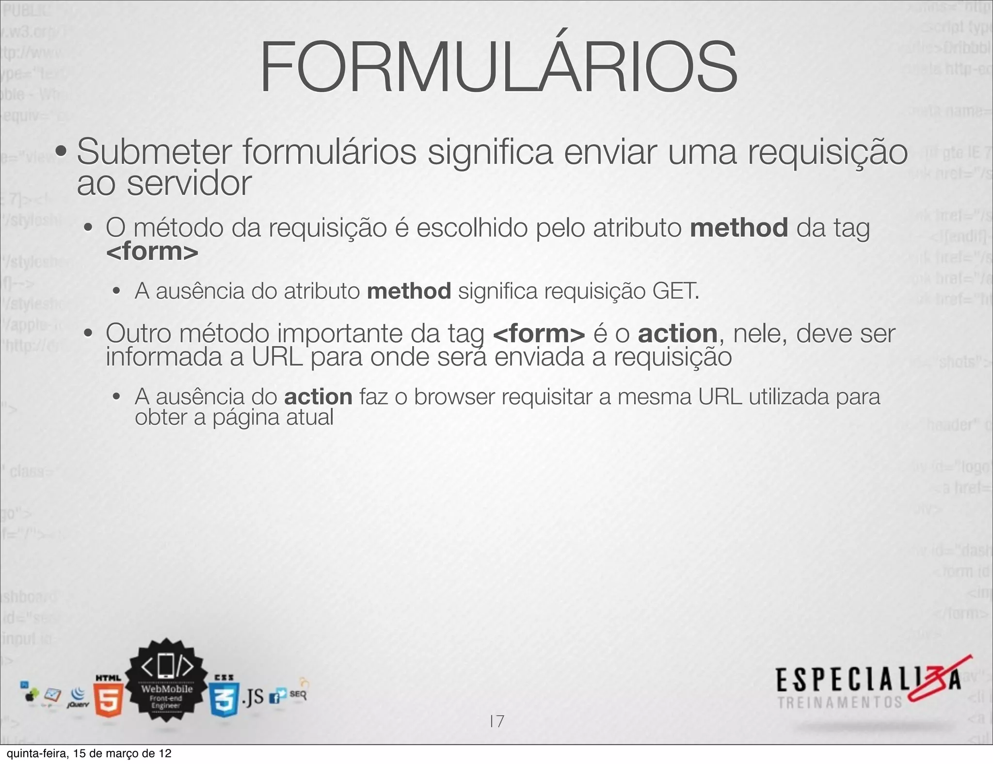 FORMULÁRIOS
        • Submeter     formulários signiﬁca enviar uma requisição
             ao servidor
              •   O método da requisição é escolhido pelo atributo method da tag
                  <form>
                   •    A ausência do atributo method signiﬁca requisição GET.
              •   Outro método importante da tag <form> é o action, nele, deve ser
                  informada a URL para onde será enviada a requisição
                   •    A ausência do action faz o browser requisitar a mesma URL utilizada para
                        obter a página atual




                                                          17
quinta-feira, 15 de março de 12
 