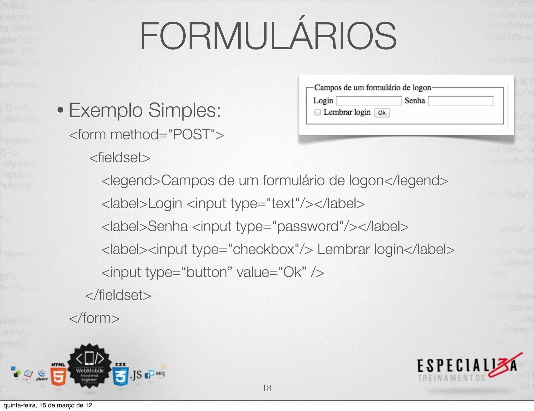 FORMULÁRIOS
                  • Exemplo              Simples:
                      <form method="POST">
                             <ﬁeldset>
                                  <legend>Campos de um formulário de logon</legend>
                                  <label>Login <input type="text"/></label>
                                  <label>Senha <input type="password"/></label>
                                  <label><input type="checkbox"/> Lembrar login</label>
                                  <input type=“button” value=“Ok” />
                            </ﬁeldset>
                      </form>



                                                          18
quinta-feira, 15 de março de 12
 