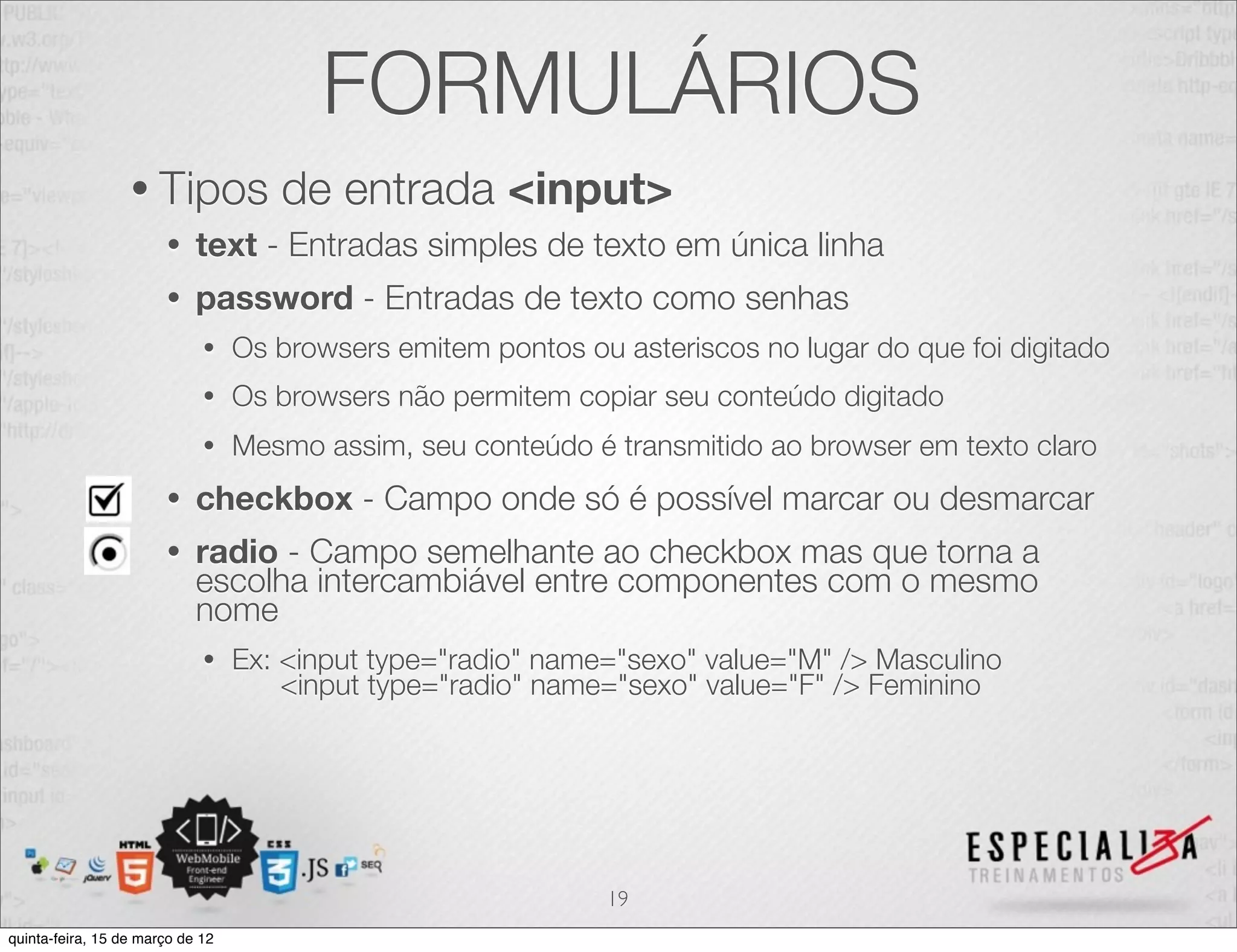 FORMULÁRIOS
                  • Tipos            de entrada <input>
                       •    text - Entradas simples de texto em única linha
                       •    password - Entradas de texto como senhas
                             •    Os browsers emitem pontos ou asteriscos no lugar do que foi digitado
                             •    Os browsers não permitem copiar seu conteúdo digitado
                             •    Mesmo assim, seu conteúdo é transmitido ao browser em texto claro
                       •    checkbox - Campo onde só é possível marcar ou desmarcar
                       •    radio - Campo semelhante ao checkbox mas que torna a
                            escolha intercambiável entre componentes com o mesmo
                            nome
                             •    Ex: <input type="radio" name="sexo" value="M" /> Masculino
                                      <input type="radio" name="sexo" value="F" /> Feminino




                                                               19
quinta-feira, 15 de março de 12
 