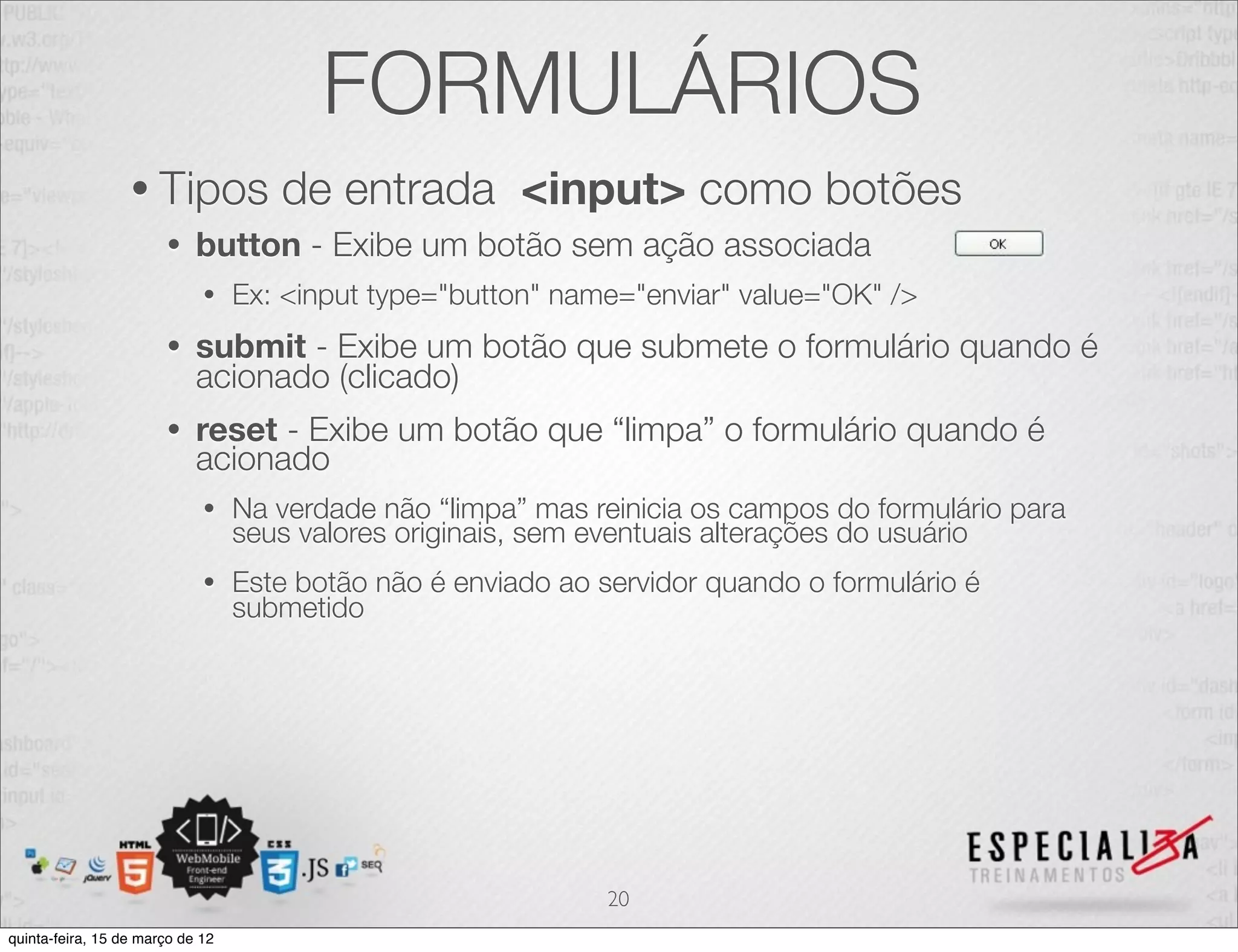 FORMULÁRIOS
                  • Tipos            de entrada <input> como botões
                       •    button - Exibe um botão sem ação associada
                             •    Ex: <input type="button" name="enviar" value="OK" />
                       •    submit - Exibe um botão que submete o formulário quando é
                            acionado (clicado)
                       •    reset - Exibe um botão que “limpa” o formulário quando é
                            acionado
                             •    Na verdade não “limpa” mas reinicia os campos do formulário para
                                  seus valores originais, sem eventuais alterações do usuário
                             •    Este botão não é enviado ao servidor quando o formulário é
                                  submetido




                                                               20
quinta-feira, 15 de março de 12
 