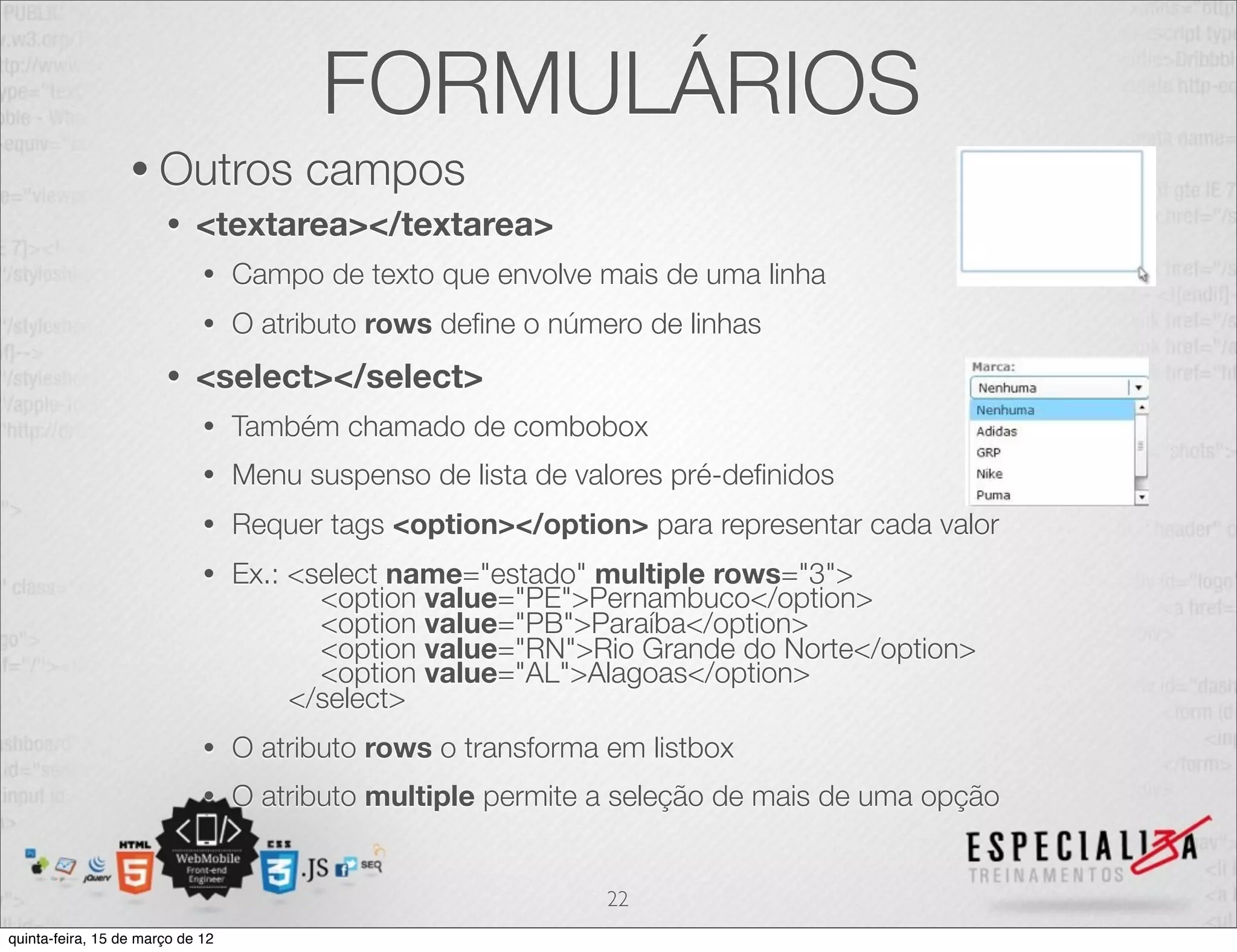 FORMULÁRIOS
                  • Outros             campos
                       •    <textarea></textarea>
                             •    Campo de texto que envolve mais de uma linha
                             •    O atributo rows deﬁne o número de linhas
                       •    <select></select>
                             •    Também chamado de combobox
                             •    Menu suspenso de lista de valores pré-deﬁnidos
                             •    Requer tags <option></option> para representar cada valor
                             •    Ex.: <select name="estado" multiple rows="3">
                                         <option value="PE">Pernambuco</option>
                                         <option value="PB">Paraíba</option>
                                         <option value="RN">Rio Grande do Norte</option>
                                         <option value="AL">Alagoas</option>
                                       </select>
                             •    O atributo rows o transforma em listbox
                             •    O atributo multiple permite a seleção de mais de uma opção


                                                               22
quinta-feira, 15 de março de 12
 