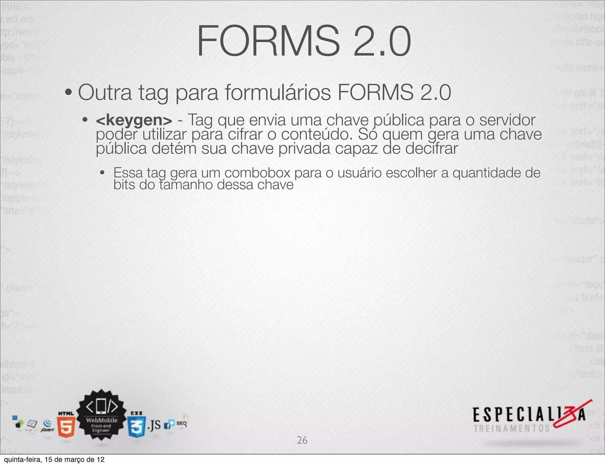 FORMS 2.0
                  • Outra            tag para formulários FORMS 2.0
                       •    <keygen> - Tag que envia uma chave pública para o servidor
                            poder utilizar para cifrar o conteúdo. Só quem gera uma chave
                            pública detém sua chave privada capaz de decifrar
                             •    Essa tag gera um combobox para o usuário escolher a quantidade de
                                  bits do tamanho dessa chave




                                                             26
quinta-feira, 15 de março de 12
 