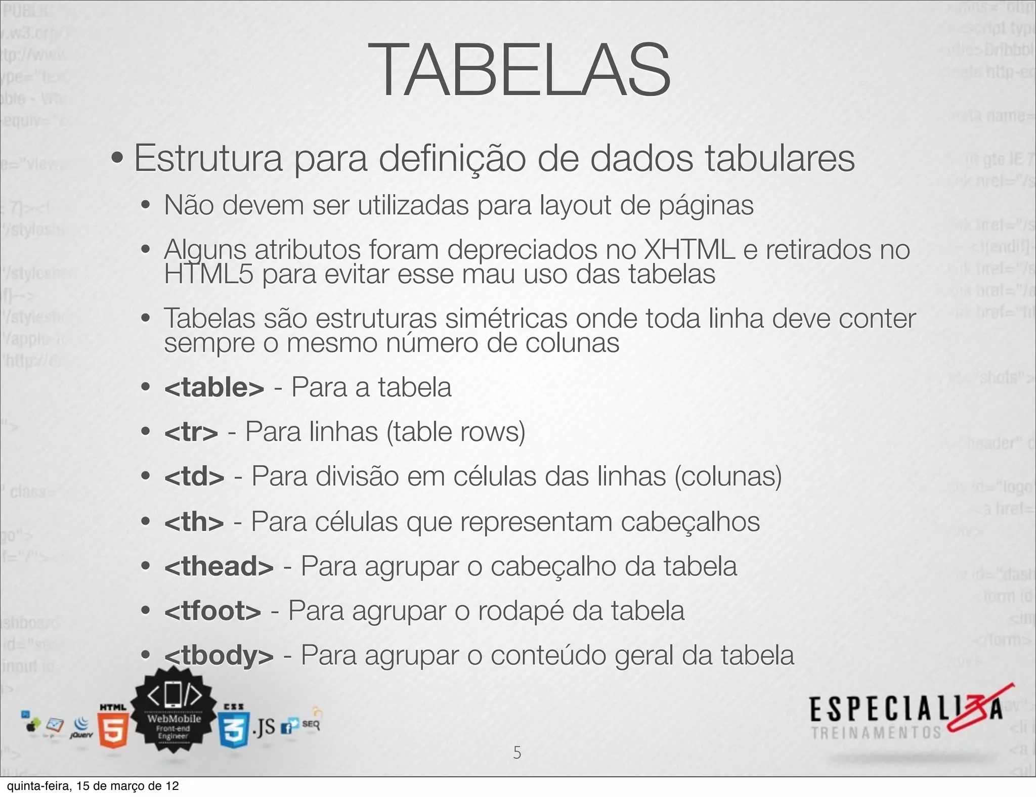 TABELAS
                  • Estrutura          para deﬁnição de dados tabulares
                       •    Não devem ser utilizadas para layout de páginas
                       •    Alguns atributos foram depreciados no XHTML e retirados no
                            HTML5 para evitar esse mau uso das tabelas
                       •    Tabelas são estruturas simétricas onde toda linha deve conter
                            sempre o mesmo número de colunas
                       •    <table> - Para a tabela
                       •    <tr> - Para linhas (table rows)
                       •    <td> - Para divisão em células das linhas (colunas)
                       •    <th> - Para células que representam cabeçalhos
                       •    <thead> - Para agrupar o cabeçalho da tabela
                       •    <tfoot> - Para agrupar o rodapé da tabela
                       •    <tbody> - Para agrupar o conteúdo geral da tabela


                                                         5
quinta-feira, 15 de março de 12
 