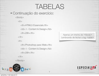 TABELAS
                  • Continuação                 do exercício:
                           <tbody>
                                  <tr>
                                    <th>HTML5 Essencial</th>
                                    <td> I - Content & Design</td>
                                    <th>28h</th>
                                                                       Apenas um trecho do <tbody>
                                  </tr>                              Lembrando de fechar a tag <table>
                                  <tr>
                                    <th>Photoshop para Web</th>
                                    <td> I - Content & Design</td>
                                    <th>28h</th>
                                  </tr>
                           </tbody>



                                                               9
quinta-feira, 15 de março de 12
 