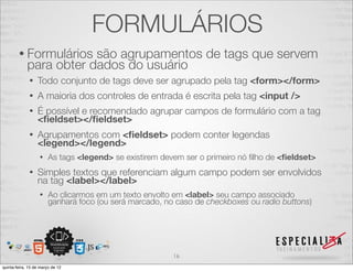 FORMULÁRIOS
        • Formulários    são agrupamentos de tags que servem
             para obter dados do usuário
              •   Todo conjunto de tags deve ser agrupado pela tag <form></form>
              •   A maioria dos controles de entrada é escrita pela tag <input />
              •   É possível e recomendado agrupar campos de formulário com a tag
                  <ﬁeldset></ﬁeldset>
              •   Agrupamentos com <ﬁeldset> podem conter legendas
                  <legend></legend>
                   •    As tags <legend> se existirem devem ser o primeiro nó ﬁlho de <ﬁeldset>
              •   Simples textos que referenciam algum campo podem ser envolvidos
                  na tag <label></label>
                   •    Ao clicarmos em um texto envolto em <label> seu campo associado
                        ganhará foco (ou será marcado, no caso de checkboxes ou radio buttons)




                                                         16
quinta-feira, 15 de março de 12
 
