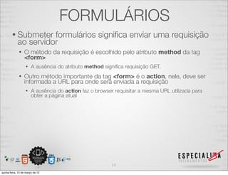 FORMULÁRIOS
        • Submeter     formulários signiﬁca enviar uma requisição
             ao servidor
              •   O método da requisição é escolhido pelo atributo method da tag
                  <form>
                   •    A ausência do atributo method signiﬁca requisição GET.
              •   Outro método importante da tag <form> é o action, nele, deve ser
                  informada a URL para onde será enviada a requisição
                   •    A ausência do action faz o browser requisitar a mesma URL utilizada para
                        obter a página atual




                                                          17
quinta-feira, 15 de março de 12
 