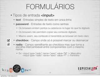 FORMULÁRIOS
                  • Tipos            de entrada <input>
                       •    text - Entradas simples de texto em única linha
                       •    password - Entradas de texto como senhas
                             •    Os browsers emitem pontos ou asteriscos no lugar do que foi digitado
                             •    Os browsers não permitem copiar seu conteúdo digitado
                             •    Mesmo assim, seu conteúdo é transmitido ao browser em texto claro
                       •    checkbox - Campo onde só é possível marcar ou desmarcar
                       •    radio - Campo semelhante ao checkbox mas que torna a
                            escolha intercambiável entre componentes com o mesmo
                            nome
                             •    Ex: <input type="radio" name="sexo" value="M" /> Masculino
                                      <input type="radio" name="sexo" value="F" /> Feminino




                                                               19
quinta-feira, 15 de março de 12
 