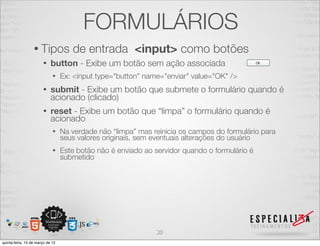 FORMULÁRIOS
                  • Tipos            de entrada <input> como botões
                       •    button - Exibe um botão sem ação associada
                             •    Ex: <input type="button" name="enviar" value="OK" />
                       •    submit - Exibe um botão que submete o formulário quando é
                            acionado (clicado)
                       •    reset - Exibe um botão que “limpa” o formulário quando é
                            acionado
                             •    Na verdade não “limpa” mas reinicia os campos do formulário para
                                  seus valores originais, sem eventuais alterações do usuário
                             •    Este botão não é enviado ao servidor quando o formulário é
                                  submetido




                                                               20
quinta-feira, 15 de março de 12
 