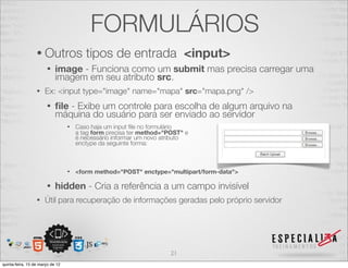 FORMULÁRIOS
                  • Outros               tipos de entrada <input>
                       •    image - Funciona como um submit mas precisa carregar uma
                            imagem em seu atributo src.
                  •   Ex: <input type="image" name="mapa" src="mapa.png" />
                       •    ﬁle - Exibe um controle para escolha de algum arquivo na
                            máquina do usuário para ser enviado ao servidor
                                  •   Caso haja um input ﬁle no formulário
                                      a tag form precisa ter method="POST" e
                                      é necessário informar um novo atributo
                                      enctype da seguinte forma:



                                  •   <form method="POST" enctype="multipart/form-data">

                       •    hidden - Cria a referência a um campo invisível
                  •   Útil para recuperação de informações geradas pelo próprio servidor




                                                                      21
quinta-feira, 15 de março de 12
 