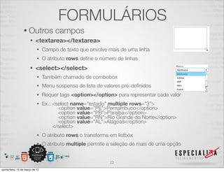 FORMULÁRIOS
                  • Outros             campos
                       •    <textarea></textarea>
                             •    Campo de texto que envolve mais de uma linha
                             •    O atributo rows deﬁne o número de linhas
                       •    <select></select>
                             •    Também chamado de combobox
                             •    Menu suspenso de lista de valores pré-deﬁnidos
                             •    Requer tags <option></option> para representar cada valor
                             •    Ex.: <select name="estado" multiple rows="3">
                                         <option value="PE">Pernambuco</option>
                                         <option value="PB">Paraíba</option>
                                         <option value="RN">Rio Grande do Norte</option>
                                         <option value="AL">Alagoas</option>
                                       </select>
                             •    O atributo rows o transforma em listbox
                             •    O atributo multiple permite a seleção de mais de uma opção


                                                               22
quinta-feira, 15 de março de 12
 