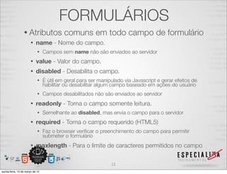 FORMULÁRIOS
                  • Atributos              comuns em todo campo de formulário
                       •    name - Nome do campo.
                             •    Campos sem name não são enviados ao servidor
                       •    value - Valor do campo.
                       •    disabled - Desabilita o campo.
                             •    É útil em geral para ser manipulado via Javascript e gerar efeitos de
                                  habilitar ou desabilitar algum campo baseado em ações do usuário
                             •    Campos desabilitados não são enviados ao servidor
                       •    readonly - Torna o campo somente leitura.
                             •    Semelhante ao disabled, mas envia o campo para o servidor
                       •    required - Torna o campo requerido (HTML5)
                             •    Faz o browser veriﬁcar o preenchimento do campo para permitir
                                  submeter o formulário
                       •    maxlength - Para o limite de caracteres permitidos no campo

                                                                23
quinta-feira, 15 de março de 12
 