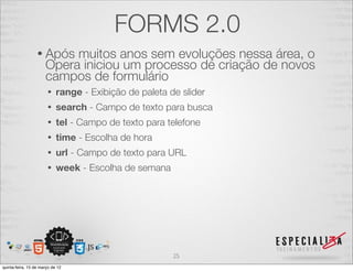 FORMS 2.0
                  • Após   muitos anos sem evoluções nessa área, o
                      Opera iniciou um processo de criação de novos
                      campos de formulário
                       •    range - Exibição de paleta de slider
                       •    search - Campo de texto para busca
                       •    tel - Campo de texto para telefone
                       •    time - Escolha de hora
                       •    url - Campo de texto para URL
                       •    week - Escolha de semana




                                                        25
quinta-feira, 15 de março de 12
 