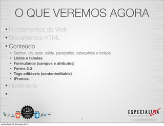 O QUE VEREMOS AGORA
    • Fundamentos da Web
    • Documentos HTML
    • Conteúdo
          •   Section, div, span, aside, parágrafos, cabeçalhos e rodapé
          •   Listas e tabelas
          •   Formulários (campos e atributos)
          •   Forms 2.0
          •   Tags editáveis (contenteditable)
          •   IFrames
    • Hipermídia
    • Semântica



                                                      4
quinta-feira, 15 de março de 12
 