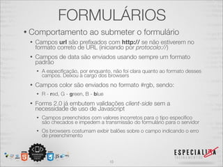 FORMULÁRIOS 
• Comportamento ao submeter o formulário 
• Campos url são prefixados com http:// se não estiverem no 
formato correto de URL (iniciando por protocolo://) 
• Campos de data são enviados usando sempre um formato 
padrão 
• A especificação, por enquanto, não foi clara quanto ao formato desses 
campos. Deixou a cargo dos browsers 
• Campos color são enviados no formato #rgb, sendo: 
• R - red, G - green, B - blue 
• Forms 2.0 já embutem validações client-side sem a 
necessidade de uso de Javascript 
• Campos preenchidos com valores incorretos para o tipo específico 
são checados e impedem a transmissão do formulário para o servidor 
• Os browsers costumam exibir balões sobre o campo indicando o erro 
de preenchimento 
10 
 