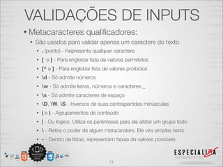 VALIDAÇÕES DE INPUTS 
• Metacaracteres qualificadores: 
• São usados para validar apenas um caractere do texto 
• . (ponto) - Representa qualquer caractere 
• [ e ] - Para englobar lista de valores permitidos 
• [^ e ] - Para englobar lista de valores proibidos 
• d - Só admite números 
• w - Só admite letras, números e caracteres _ 
• s - Só admite caracteres de espaço 
• D, W, S - Inversos de suas contrapartidas minúsculas 
• ( e ) - Agrupamentos de conteúdo 
• | - Ou lógico. Utilize os parênteses para ele afetar um grupo todo 
•  - Retira o poder de algum metacaratere. Ele vira simples texto 
• - - Dentro de listas, representam faixas de valores possíveis 
13 
 