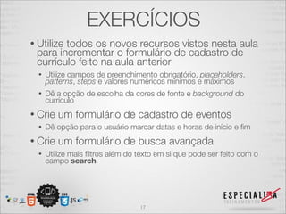 EXERCÍCIOS 
• Utilize todos os novos recursos vistos nesta aula 
para incrementar o formulário de cadastro de 
currículo feito na aula anterior 
• Utilize campos de preenchimento obrigatório, placeholders, 
patterns, steps e valores numéricos mínimos e máximos 
• Dê a opção de escolha da cores de fonte e background do 
currículo 
• Crie um formulário de cadastro de eventos 
• Dê opção para o usuário marcar datas e horas de início e fim 
• Crie um formulário de busca avançada 
• Utilize mais filtros além do texto em si que pode ser feito com o 
campo search 
17 
 