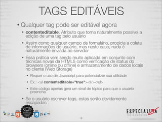 TAGS EDITÁVEIS 
• Qualquer tag pode ser editável agora 
• contenteditable. Atributo que torna naturalmente possível a 
edição de uma tag pelo usuário 
• Assim como qualquer campo de formulário, propicia a coleta 
de informações do usuário, mas neste caso, nada é 
naturalmente enviada ao servidor 
• Essa prática vem sendo muito aplicada em conjunto com 
técnicas novas da HTML5 como verificação de status do 
browsers (online ou offline) e armazenamento de dados locais 
no cliente (Web Storage) 
• Requer o uso de Javascript para potencializar sua utilidade 
• Ex.: <ul contenteditable="true"><li/></ul> 
• Este código apenas gera um sinal de tópico para que o usuário 
preencha 
• Se o usuário escrever tags, estas serão devidamente 
escapadas 
18 
 