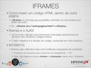 IFRAMES 
• Como inserir um código HTML dentro de outra 
página 
• <iframe> é uma tag que possibilita controlar um documento por 
baixo de outro 
• Ex.: <iframe src="outrapagina.html"></iframe> 
• Iframes e o AJAX 
• Já foi muito utilizado para promover chamadas assíncronas ao 
servidor sem atualizar a página inteira 
• O lado negativo é a divisão do código Javascript em dois arquivos 
• WYSIWYG 
• Iframes são utilizados hoje como editores avançados de conteúdo 
• Precisam de Javascript para colocá-los em designMode = "On" 
• Obs.: Não falaremos sobre <frame> e <frameset> neste curso. Obsoletos 
19 
