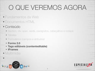O QUE VEREMOS AGORA 
• Fundamentos da Web 
• Documentos HTML 
• Conteúdo 
• Section, div, span, aside, parágrafos, cabeçalhos e rodapé 
• Tabelas 
• Formulários (campos e atributos) 
• Forms 2.0 
• Tags editáveis (contenteditable) 
• IFrames 
• Multimídia 
• Semântica 
4 
 