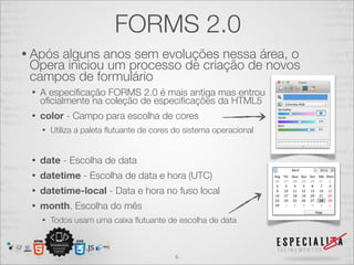 FORMS 2.0 
• Após alguns anos sem evoluções nessa área, o 
Opera iniciou um processo de criação de novos 
campos de formulário 
• A especificação FORMS 2.0 é mais antiga mas entrou 
oficialmente na coleção de especificações da HTML5 
• color - Campo para escolha de cores 
• Utiliza a paleta flutuante de cores do sistema operacional 
• date - Escolha de data 
• datetime - Escolha de data e hora (UTC) 
• datetime-local - Data e hora no fuso local 
• month. Escolha do mês 
• Todos usam uma caixa flutuante de escolha de data 
6 
 
