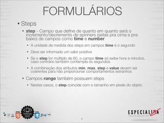 FORMULÁRIOS 
• Steps 
• step - Campo que define de quanto em quanto será o 
incremento/decremento de spinners (setas pra cima e pra 
baixo) de campos como time e number 
• A unidade de medida dos steps em campos time é o segundo 
• Deve ser informado um valor positivo 
• Se o step for múltiplo de 60, o campo time só exibe hora e minutos, 
caso contrário também contempla os segundos 
• A combinação dos atributos min, max, step e value devem ser 
coerentes para não proporcionar comportamentos estranhos 
• Campos range também possuem steps 
• Nestes casos, o step coincide com o tamanho em pixels do objeto 
9 
 