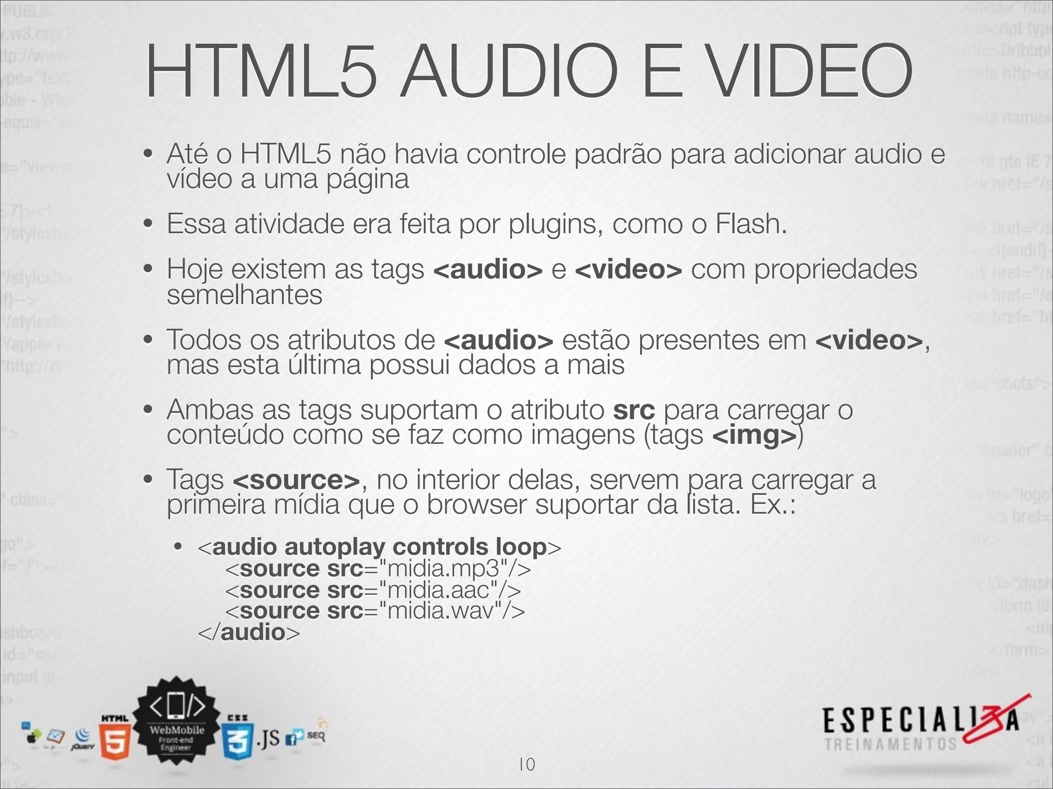 HTML5 AUDIO E VIDEO 
• Até o HTML5 não havia controle padrão para adicionar audio e 
vídeo a uma página 
• Essa atividade era feita por plugins, como o Flash. 
• Hoje existem as tags <audio> e <video> com propriedades 
semelhantes 
• Todos os atributos de <audio> estão presentes em <video>, 
mas esta última possui dados a mais 
• Ambas as tags suportam o atributo src para carregar o 
conteúdo como se faz como imagens (tags <img>) 
• Tags <source>, no interior delas, servem para carregar a 
primeira mídia que o browser suportar da lista. Ex.: 
• <audio autoplay controls loop> 
<source src="midia.mp3"/> 
<source src="midia.aac"/> 
<source src="midia.wav"/> 
</audio> 
10 
 