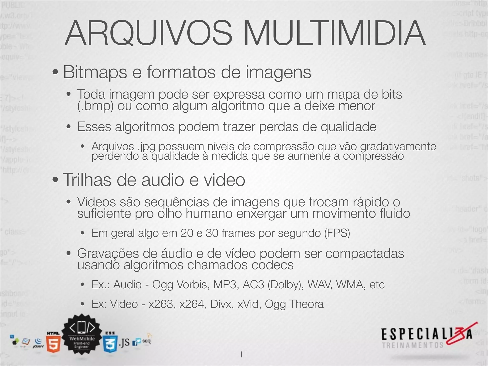 ARQUIVOS MULTIMIDIA 
• Bitmaps e formatos de imagens 
• Toda imagem pode ser expressa como um mapa de bits 
(.bmp) ou como algum algoritmo que a deixe menor 
• Esses algoritmos podem trazer perdas de qualidade 
• Arquivos .jpg possuem níveis de compressão que vão gradativamente 
perdendo a qualidade à medida que se aumente a compressão 
• Trilhas de audio e video 
• Vídeos são sequências de imagens que trocam rápido o 
suficiente pro olho humano enxergar um movimento fluido 
• Em geral algo em 20 e 30 frames por segundo (FPS) 
• Gravações de áudio e de vídeo podem ser compactadas 
usando algoritmos chamados codecs 
• Ex.: Audio - Ogg Vorbis, MP3, AC3 (Dolby), WAV, WMA, etc 
• Ex: Video - x263, x264, Divx, xVid, Ogg Theora 
11 
 