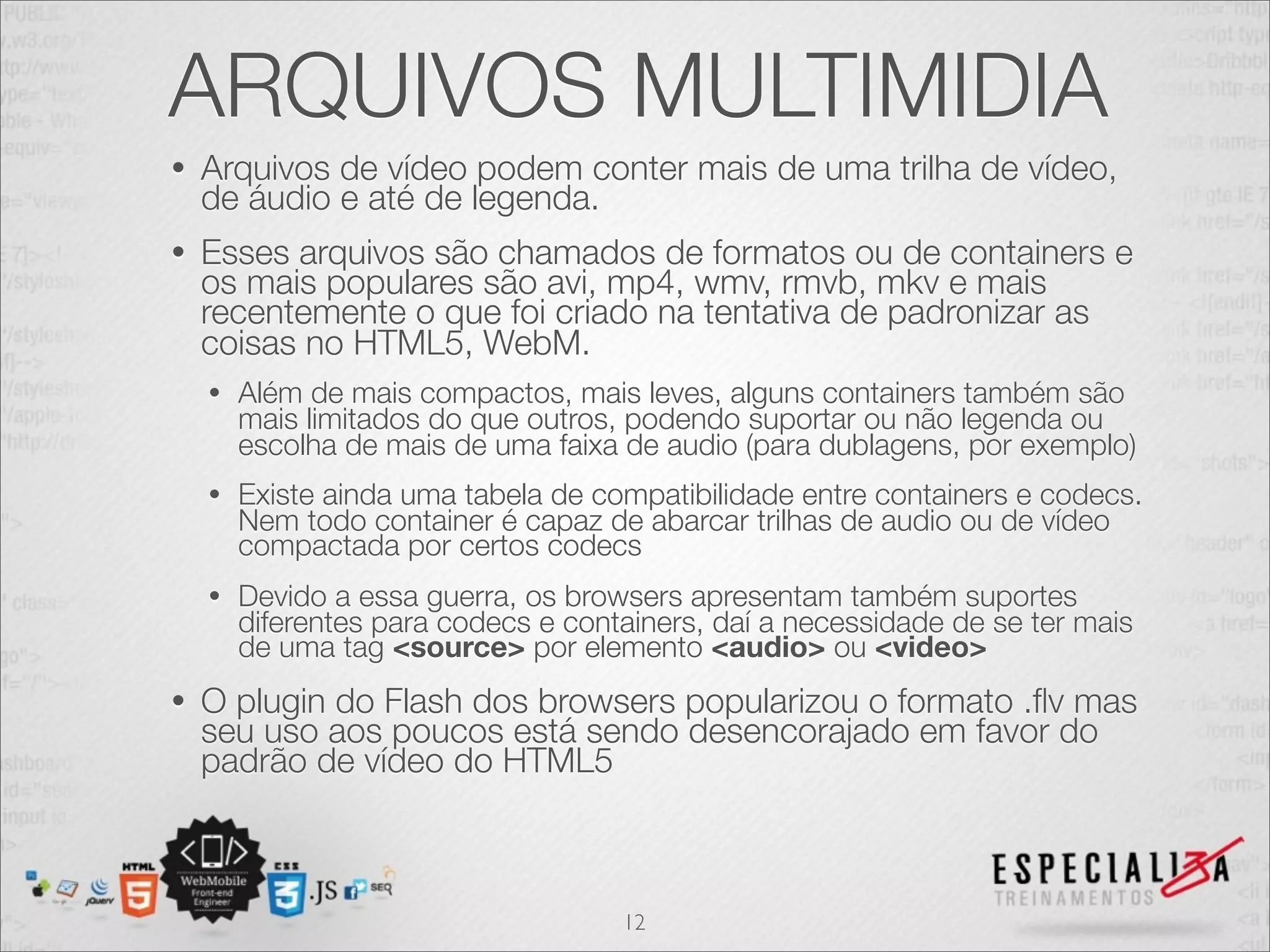 ARQUIVOS MULTIMIDIA 
• Arquivos de vídeo podem conter mais de uma trilha de vídeo, 
de áudio e até de legenda. 
• Esses arquivos são chamados de formatos ou de containers e 
os mais populares são avi, mp4, wmv, rmvb, mkv e mais 
recentemente o que foi criado na tentativa de padronizar as 
coisas no HTML5, WebM. 
• Além de mais compactos, mais leves, alguns containers também são 
mais limitados do que outros, podendo suportar ou não legenda ou 
escolha de mais de uma faixa de audio (para dublagens, por exemplo) 
• Existe ainda uma tabela de compatibilidade entre containers e codecs. 
Nem todo container é capaz de abarcar trilhas de audio ou de vídeo 
compactada por certos codecs 
• Devido a essa guerra, os browsers apresentam também suportes 
diferentes para codecs e containers, daí a necessidade de se ter mais 
de uma tag <source> por elemento <audio> ou <video> 
• O plugin do Flash dos browsers popularizou o formato .flv mas 
seu uso aos poucos está sendo desencorajado em favor do 
padrão de vídeo do HTML5 
12 
 