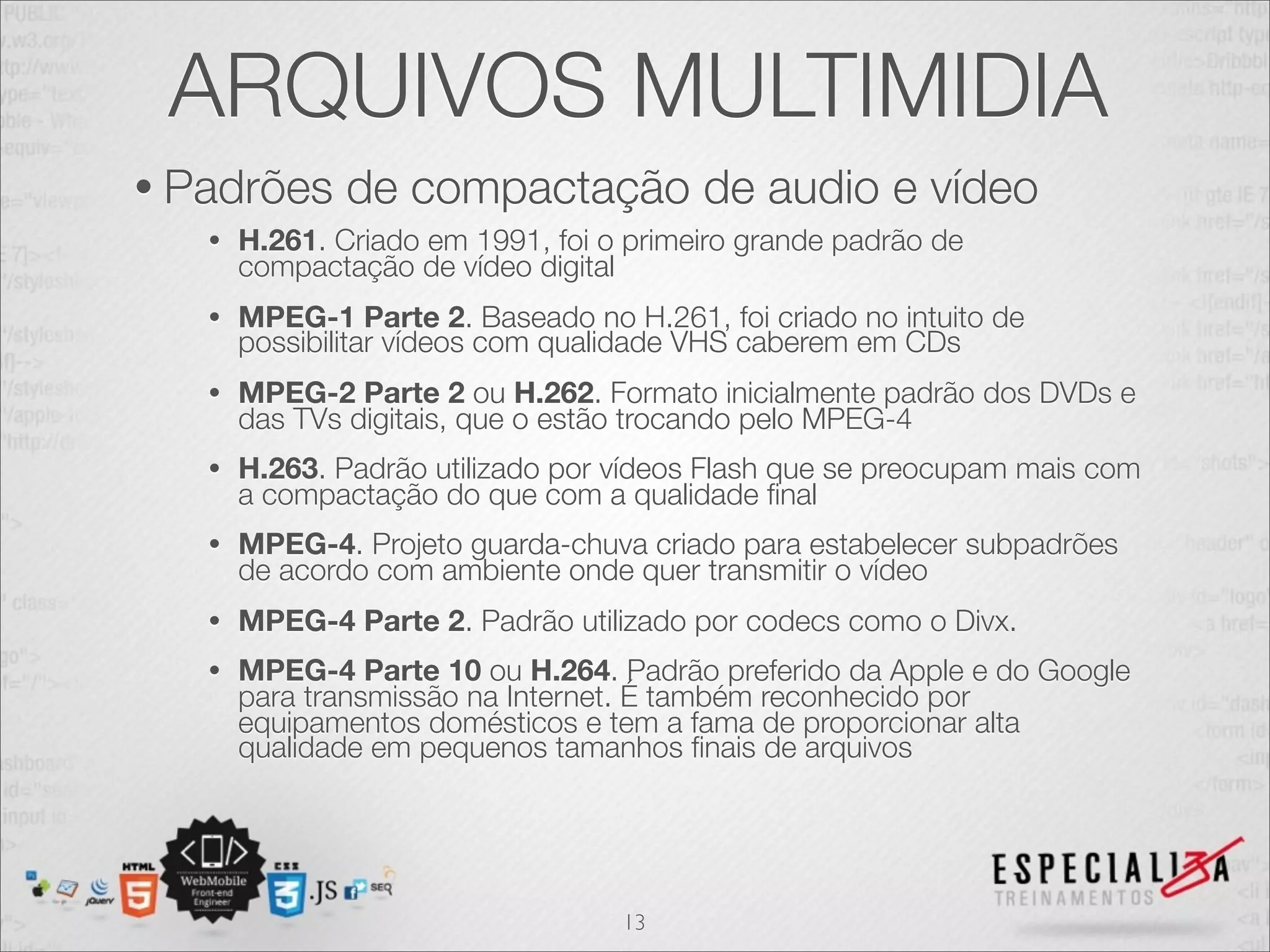 ARQUIVOS MULTIMIDIA 
• Padrões de compactação de audio e vídeo 
• H.261. Criado em 1991, foi o primeiro grande padrão de 
compactação de vídeo digital 
• MPEG-1 Parte 2. Baseado no H.261, foi criado no intuito de 
possibilitar vídeos com qualidade VHS caberem em CDs 
• MPEG-2 Parte 2 ou H.262. Formato inicialmente padrão dos DVDs e 
das TVs digitais, que o estão trocando pelo MPEG-4 
• H.263. Padrão utilizado por vídeos Flash que se preocupam mais com 
a compactação do que com a qualidade final 
• MPEG-4. Projeto guarda-chuva criado para estabelecer subpadrões 
de acordo com ambiente onde quer transmitir o vídeo 
• MPEG-4 Parte 2. Padrão utilizado por codecs como o Divx. 
• MPEG-4 Parte 10 ou H.264. Padrão preferido da Apple e do Google 
para transmissão na Internet. É também reconhecido por 
equipamentos domésticos e tem a fama de proporcionar alta 
qualidade em pequenos tamanhos finais de arquivos 
13 
 